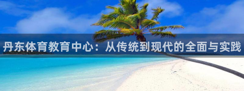欧亿体育官方正版app开户：丹东体育教育中心：从传统到现代的